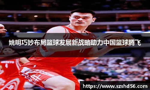 姚明巧妙布局篮球发展新战略助力中国篮球腾飞
