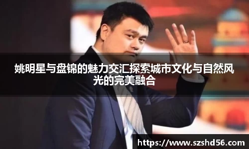 姚明星与盘锦的魅力交汇探索城市文化与自然风光的完美融合