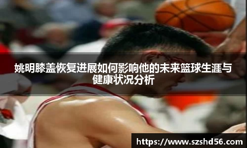 姚明膝盖恢复进展如何影响他的未来篮球生涯与健康状况分析